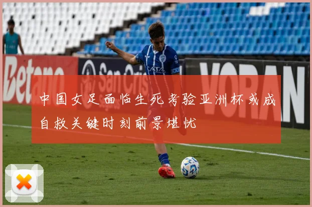 中国女足面临生死考验亚洲杯或成自救关键时刻前景堪忧