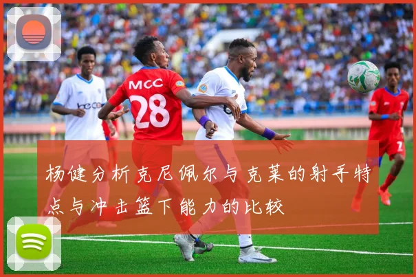 杨健分析克尼佩尔与克莱的射手特点与冲击篮下能力的比较