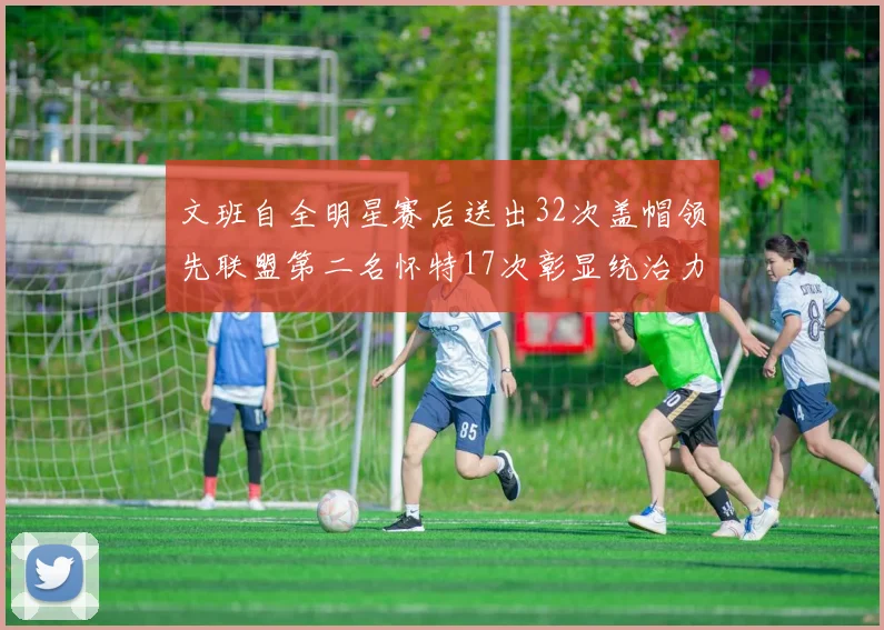 文班自全明星赛后送出32次盖帽领先联盟第二名怀特17次彰显统治力