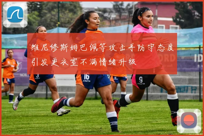 维尼修斯姆巴佩等攻击手防守态度引发更衣室不满情绪升级