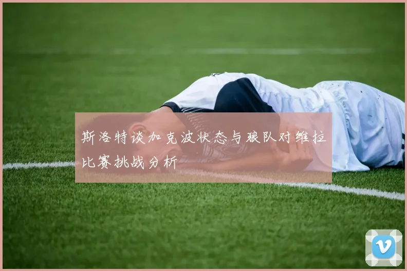 斯洛特谈加克波状态与狼队对维拉比赛挑战分析