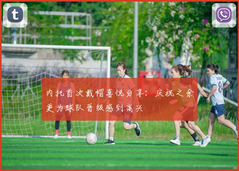 内托首次戴帽喜悦分享：庆祝之余更为球队晋级感到高兴