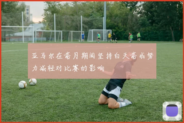 亚马尔在斋月期间坚持白天斋戒努力减轻对比赛的影响