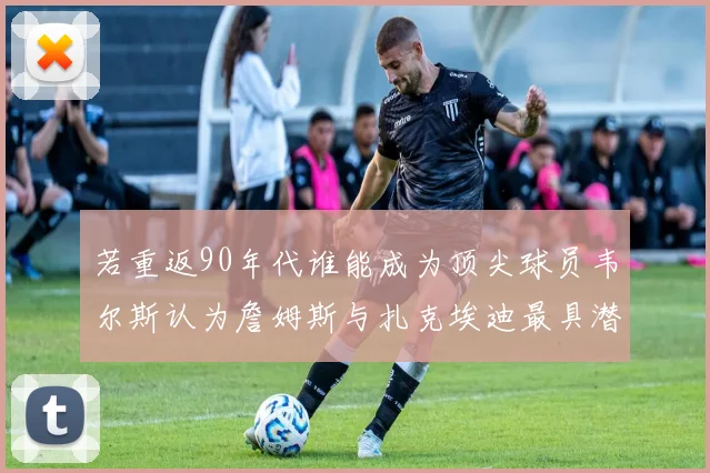 若重返90年代谁能成为顶尖球员韦尔斯认为詹姆斯与扎克埃迪最具潜力