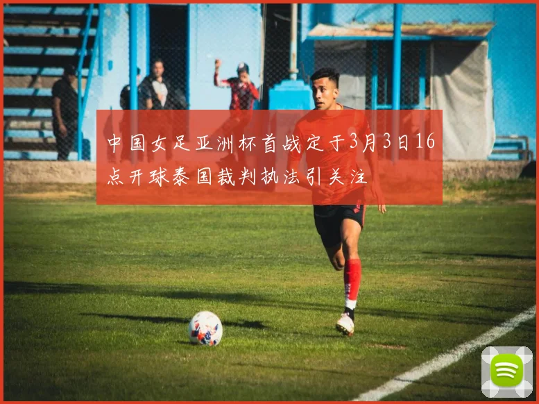 中国女足亚洲杯首战定于3月3日16点开球泰国裁判执法引关注